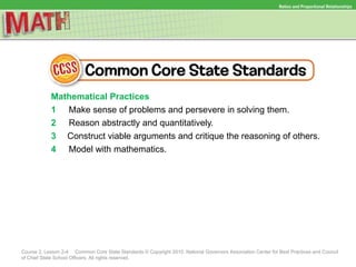 Ratios and Proportional Relationships
Course 2, Lesson 2-4 Common Core State Standards © Copyright 2010. National Governors Association Center for Best Practices and Council
of Chief State School Officers. All rights reserved.
Mathematical Practices
1 Make sense of problems and persevere in solving them.
2 Reason abstractly and quantitatively.
3 Construct viable arguments and critique the reasoning of others.
4 Model with mathematics.
 