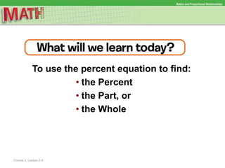 To use the percent equation to find:
• the Percent
• the Part, or
• the Whole
Ratios and Proportional Relationships
Course 2, Lesson 2-4
 