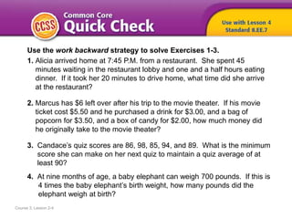 Course 3, Lesson 2-4
Use the work backward strategy to solve Exercises 1-3.
1. Alicia arrived home at 7:45 P.M. from a restaurant. She spent 45
minutes waiting in the restaurant lobby and one and a half hours eating
dinner. If it took her 20 minutes to drive home, what time did she arrive
at the restaurant?
2. Marcus has $6 left over after his trip to the movie theater. If his movie
ticket cost $5.50 and he purchased a drink for $3.00, and a bag of
popcorn for $3.50, and a box of candy for $2.00, how much money did
he originally take to the movie theater?
3. Candace’s quiz scores are 86, 98, 85, 94, and 89. What is the minimum
score she can make on her next quiz to maintain a quiz average of at
least 90?
4. At nine months of age, a baby elephant can weigh 700 pounds. If this is
4 times the baby elephant’s birth weight, how many pounds did the
elephant weigh at birth?
 