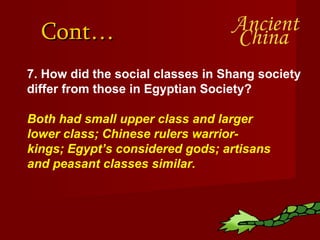 Cont… 7. How did the social classes in Shang society differ from those in Egyptian Society? Both had small upper class and larger lower class; Chinese rulers warrior-kings; Egypt’s considered gods; artisans and peasant classes similar. 