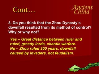 Cont… 8. Do you think that the Zhou Dynasty’s downfall resulted from its method of control?  Why or why not? Yes – Great distance between ruler and ruled, greedy lords, chaotic warfare.  No – Zhou ruled 300 years, downfall caused by invaders, not feudalism. 