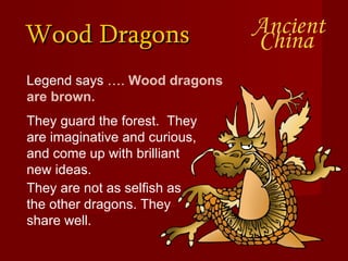Wood Dragons Legend says ….  Wood dragons are brown.  They are not as selfish as the other dragons. They share well. They guard the forest.  They are imaginative and curious, and come up with brilliant new ideas.  