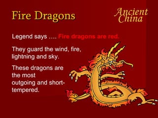 Fire Dragons Legend says ….  Fire dragons are red.   They guard the wind, fire, lightning and sky.  These dragons are the most  outgoing and short-tempered.  