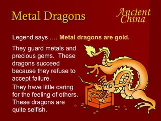 Metal Dragons Legend says ….  Metal dragons are gold.   They guard metals and precious gems.  These dragons succeed because they refuse to accept failure.  They have little caring for the feeling of others. These dragons are quite selfish.  