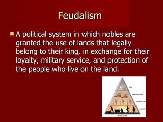 Feudalism  A political system in which nobles are granted the use of lands that legally belong to their king, in exchange for their loyalty, military service, and protection of the people who live on the land. 