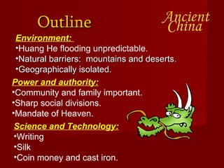 Outline Environment:  Huang He flooding unpredictable. Natural barriers:  mountains and deserts. Geographically isolated. Power and authority: Community and family important. Sharp social divisions. Mandate of Heaven.  Science and Technology: Writing Silk Coin money and cast iron. 