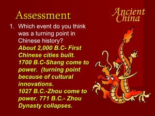 Assessment  Which event do you think was a turning point in Chinese history? About 2,000 B.C- First Chinese cities built. 1700 B.C-Shang come to power.  (turning point because of cultural innovations. 1027 B.C.-Zhou come to power. 771 B.C.- Zhou Dynasty collapses. 