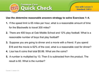 Course 2, Lesson 2-5
Use the determine reasonable answers strategy to solve Exercises 1–4.
1. If the speed limit is 65 miles per hour, what is a reasonable amount of time
for the Blackwells to travel 300 miles?
2. There are 400 boys at Oak Middle School and 12% play football. What is a
reasonable number of boys that play football?
3. Suppose you are going to dinner and a movie with a friend. If you spend
$18 and the movie is 62% of the cost, what is a reasonable cost for dinner?
4. Lisa has 6 coins that total $0.86. What are the coins?
5. A number is multiplied by 13. Then 5 is subtracted from the product. The
result is 60. What is the number?
 