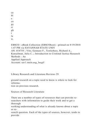 ca
bl
e
co
py
ri
gh
t
la
w.
EBSCO : eBook Collection (EBSCOhost) - printed on 9/19/2018
1:47 PM via SAVANNAH STATE UNIV
AN: 814755 ; Vito, Gennaro F., Tewksbury, Richard A.,
Kunselman, Julie C..; Introduction to Criminal Justice Research
Methods : An
Applied Approach
Account: sav1.main.usg_locgil
Library Research and Literature Reviews 29
ground research on a topic need to know is where to look for
informa-
tion on previous research.
Sources of Research Literature
There are a number of types of resources that can provide re-
searchers with information to guide their work and to get a
thorough
working understanding of what is already known about a topic
or re-
search question. Each of the types of sources, however, tends to
provide
 