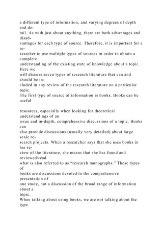 a different type of information, and varying degrees of depth
and de-
tail. As with just about anything, there are both advantages and
disad-
vantages for each type of source. Therefore, it is important for a
re-
searcher to use multiple types of sources in order to obtain a
complete
understanding of the existing state of knowledge about a topic.
Here we
will discuss seven types of research literature that can and
should be in-
cluded in any review of the research literature on a particular
topic.
The first type of source of information is books. Books can be
useful
resources, especially when looking for theoretical
understandings of an
issue and in-depth, comprehensive discussions of a topic. Books
can
also provide discussions (usually very detailed) about large
scale re-
search projects. When a researcher says that she uses books in
her re-
view of the literature, she means that she has found and
reviewed/read
what is also referred to as “research monographs.” These types
of
books are discussions devoted to the comprehensive
presentation of
one study, not a discussion of the broad range of information
about a
topic.
When talking about using books, we are not talking about the
type
 