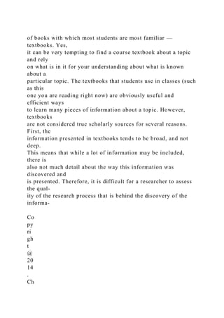 of books with which most students are most familiar —
textbooks. Yes,
it can be very tempting to find a course textbook about a topic
and rely
on what is in it for your understanding about what is known
about a
particular topic. The textbooks that students use in classes (such
as this
one you are reading right now) are obviously useful and
efficient ways
to learn many pieces of information about a topic. However,
textbooks
are not considered true scholarly sources for several reasons.
First, the
information presented in textbooks tends to be broad, and not
deep.
This means that while a lot of information may be included,
there is
also not much detail about the way this information was
discovered and
is presented. Therefore, it is difficult for a researcher to assess
the qual-
ity of the research process that is behind the discovery of the
informa-
Co
py
ri
gh
t
@
20
14
.
Ch
 