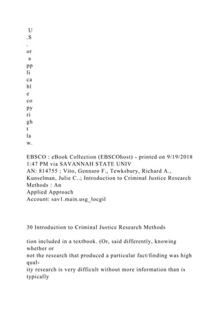 U
.S
.
or
a
pp
li
ca
bl
e
co
py
ri
gh
t
la
w.
EBSCO : eBook Collection (EBSCOhost) - printed on 9/19/2018
1:47 PM via SAVANNAH STATE UNIV
AN: 814755 ; Vito, Gennaro F., Tewksbury, Richard A.,
Kunselman, Julie C..; Introduction to Criminal Justice Research
Methods : An
Applied Approach
Account: sav1.main.usg_locgil
30 Introduction to Criminal Justice Research Methods
tion included in a textbook. (Or, said differently, knowing
whether or
not the research that produced a particular fact/finding was high
qual-
ity research is very difficult without more information than is
typically
 