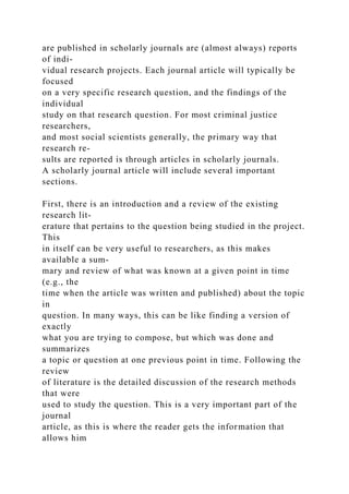 are published in scholarly journals are (almost always) reports
of indi-
vidual research projects. Each journal article will typically be
focused
on a very specific research question, and the findings of the
individual
study on that research question. For most criminal justice
researchers,
and most social scientists generally, the primary way that
research re-
sults are reported is through articles in scholarly journals.
A scholarly journal article will include several important
sections.
First, there is an introduction and a review of the existing
research lit-
erature that pertains to the question being studied in the project.
This
in itself can be very useful to researchers, as this makes
available a sum-
mary and review of what was known at a given point in time
(e.g., the
time when the article was written and published) about the topic
in
question. In many ways, this can be like finding a version of
exactly
what you are trying to compose, but which was done and
summarizes
a topic or question at one previous point in time. Following the
review
of literature is the detailed discussion of the research methods
that were
used to study the question. This is a very important part of the
journal
article, as this is where the reader gets the information that
allows him
 