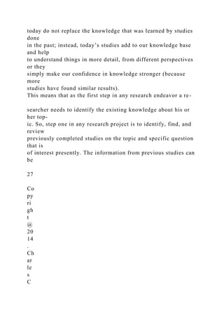 today do not replace the knowledge that was learned by studies
done
in the past; instead, today’s studies add to our knowledge base
and help
to understand things in more detail, from different perspectives
or they
simply make our confidence in knowledge stronger (because
more
studies have found similar results).
This means that as the first step in any research endeavor a re-
searcher needs to identify the existing knowledge about his or
her top-
ic. So, step one in any research project is to identify, find, and
review
previously completed studies on the topic and specific question
that is
of interest presently. The information from previous studies can
be
27
Co
py
ri
gh
t
@
20
14
.
Ch
ar
le
s
C
 