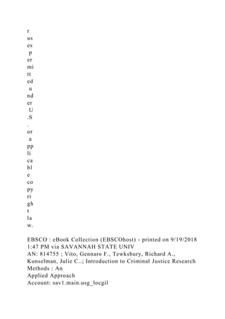 r
us
es
p
er
mi
tt
ed
u
nd
er
U
.S
.
or
a
pp
li
ca
bl
e
co
py
ri
gh
t
la
w.
EBSCO : eBook Collection (EBSCOhost) - printed on 9/19/2018
1:47 PM via SAVANNAH STATE UNIV
AN: 814755 ; Vito, Gennaro F., Tewksbury, Richard A.,
Kunselman, Julie C..; Introduction to Criminal Justice Research
Methods : An
Applied Approach
Account: sav1.main.usg_locgil
 
