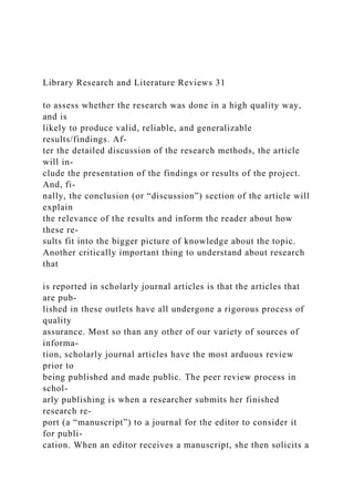 Library Research and Literature Reviews 31
to assess whether the research was done in a high quality way,
and is
likely to produce valid, reliable, and generalizable
results/findings. Af-
ter the detailed discussion of the research methods, the article
will in-
clude the presentation of the findings or results of the project.
And, fi-
nally, the conclusion (or “discussion”) section of the article will
explain
the relevance of the results and inform the reader about how
these re-
sults fit into the bigger picture of knowledge about the topic.
Another critically important thing to understand about research
that
is reported in scholarly journal articles is that the articles that
are pub-
lished in these outlets have all undergone a rigorous process of
quality
assurance. Most so than any other of our variety of sources of
informa-
tion, scholarly journal articles have the most arduous review
prior to
being published and made public. The peer review process in
schol-
arly publishing is when a researcher submits her finished
research re-
port (a “manuscript”) to a journal for the editor to consider it
for publi-
cation. When an editor receives a manuscript, she then solicits a
 