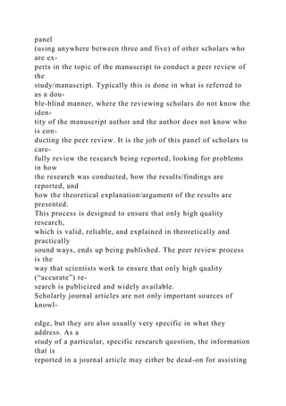 panel
(using anywhere between three and five) of other scholars who
are ex-
perts in the topic of the manuscript to conduct a peer review of
the
study/manuscript. Typically this is done in what is referred to
as a dou-
ble-blind manner, where the reviewing scholars do not know the
iden-
tity of the manuscript author and the author does not know who
is con-
ducting the peer review. It is the job of this panel of scholars to
care-
fully review the research being reported, looking for problems
in how
the research was conducted, how the results/findings are
reported, and
how the theoretical explanation/argument of the results are
presented.
This process is designed to ensure that only high quality
research,
which is valid, reliable, and explained in theoretically and
practically
sound ways, ends up being published. The peer review process
is the
way that scientists work to ensure that only high quality
(“accurate”) re-
search is publicized and widely available.
Scholarly journal articles are not only important sources of
knowl-
edge, but they are also usually very specific in what they
address. As a
study of a particular, specific research question, the information
that is
reported in a journal article may either be dead-on for assisting
 