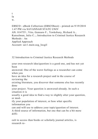 t
la
w.
EBSCO : eBook Collection (EBSCOhost) - printed on 9/19/2018
1:47 PM via SAVANNAH STATE UNIV
AN: 814755 ; Vito, Gennaro F., Tewksbury, Richard A.,
Kunselman, Julie C..; Introduction to Criminal Justice Research
Methods : An
Applied Approach
Account: sav1.main.usg_locgil
32 Introduction to Criminal Justice Research Methods
your own research idea/question is a good one, and has not yet
been
answered. One of the worst feelings as a researcher can come
when you
have an idea for a research project and in the course of
reviewing the
existing literature, you discover that someone else has recently
done
your project. Your question is answered already. In such a
situation it is
usually a good idea to find a way to slightly alter your question,
or mod-
ify your population of interest, or how what specific
information you
can and will use to address your topic/question of interest.
A third source of information, but one that can be a bit more
diffi-
cult to access than books or scholarly journal articles, is
research re-
 