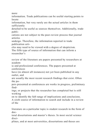 more
information. Trade publications can be useful starting points to
locate
information, but very rarely are the actual articles in them
sufficiently
detailed to be useful as sources themselves. Additionally, trade
publi-
cations are not subject to the peer-review process that journal
articles
undergo. Therefore, the information reported in trade
publication arti-
cles may need to be viewed with a degree of skepticism.
The fifth type of source of information that can inform a
researcher’s
review of the literature are papers presented by researchers at
academ-
ic and professional conferences. The papers presented at
conferences
have (in almost all instances) not yet been published in any
outlet, and
are usually the most recent research findings that exist. Often
the pa-
pers presented at conferences are works in progress, preliminary
find-
ings, or projects that the researcher has completed but is still
working
on to identify the full range of implications and conclusions.
A sixth source of information to search and include in a review
of the
literature on a particular topic is student research in the form of
doc-
toral dissertations and master’s theses. In most social science
disci-
plines, and at most universities, dissertations and theses are
 