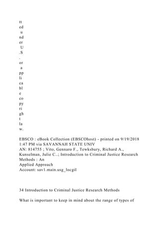 tt
ed
u
nd
er
U
.S
.
or
a
pp
li
ca
bl
e
co
py
ri
gh
t
la
w.
EBSCO : eBook Collection (EBSCOhost) - printed on 9/19/2018
1:47 PM via SAVANNAH STATE UNIV
AN: 814755 ; Vito, Gennaro F., Tewksbury, Richard A.,
Kunselman, Julie C..; Introduction to Criminal Justice Research
Methods : An
Applied Approach
Account: sav1.main.usg_locgil
34 Introduction to Criminal Justice Research Methods
What is important to keep in mind about the range of types of
 