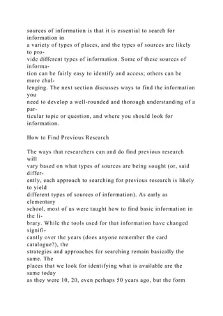 sources of information is that it is essential to search for
information in
a variety of types of places, and the types of sources are likely
to pro-
vide different types of information. Some of these sources of
informa-
tion can be fairly easy to identify and access; others can be
more chal-
lenging. The next section discusses ways to find the information
you
need to develop a well-rounded and thorough understanding of a
par-
ticular topic or question, and where you should look for
information.
How to Find Previous Research
The ways that researchers can and do find previous research
will
vary based on what types of sources are being sought (or, said
differ-
ently, each approach to searching for previous research is likely
to yield
different types of sources of information). As early as
elementary
school, most of us were taught how to find basic information in
the li-
brary. While the tools used for that information have changed
signifi-
cantly over the years (does anyone remember the card
catalogue?), the
strategies and approaches for searching remain basically the
same. The
places that we look for identifying what is available are the
same today
as they were 10, 20, even perhaps 50 years ago, but the form
 