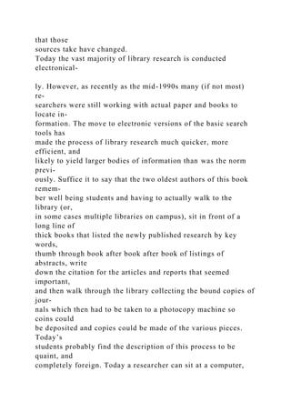 that those
sources take have changed.
Today the vast majority of library research is conducted
electronical-
ly. However, as recently as the mid-1990s many (if not most)
re-
searchers were still working with actual paper and books to
locate in-
formation. The move to electronic versions of the basic search
tools has
made the process of library research much quicker, more
efficient, and
likely to yield larger bodies of information than was the norm
previ-
ously. Suffice it to say that the two oldest authors of this book
remem-
ber well being students and having to actually walk to the
library (or,
in some cases multiple libraries on campus), sit in front of a
long line of
thick books that listed the newly published research by key
words,
thumb through book after book after book of listings of
abstracts, write
down the citation for the articles and reports that seemed
important,
and then walk through the library collecting the bound copies of
jour-
nals which then had to be taken to a photocopy machine so
coins could
be deposited and copies could be made of the various pieces.
Today’s
students probably find the description of this process to be
quaint, and
completely foreign. Today a researcher can sit at a computer,
 