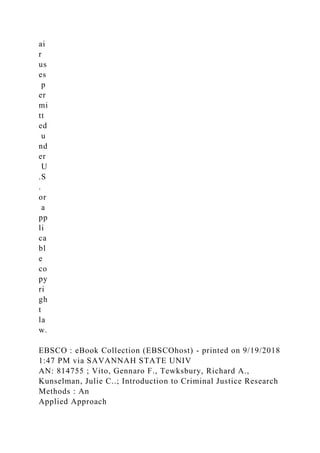 ai
r
us
es
p
er
mi
tt
ed
u
nd
er
U
.S
.
or
a
pp
li
ca
bl
e
co
py
ri
gh
t
la
w.
EBSCO : eBook Collection (EBSCOhost) - printed on 9/19/2018
1:47 PM via SAVANNAH STATE UNIV
AN: 814755 ; Vito, Gennaro F., Tewksbury, Richard A.,
Kunselman, Julie C..; Introduction to Criminal Justice Research
Methods : An
Applied Approach
 