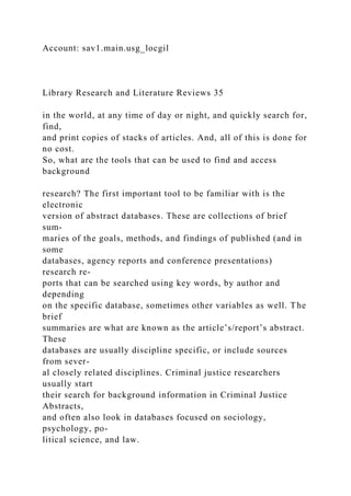 Account: sav1.main.usg_locgil
Library Research and Literature Reviews 35
in the world, at any time of day or night, and quickly search for,
find,
and print copies of stacks of articles. And, all of this is done for
no cost.
So, what are the tools that can be used to find and access
background
research? The first important tool to be familiar with is the
electronic
version of abstract databases. These are collections of brief
sum-
maries of the goals, methods, and findings of published (and in
some
databases, agency reports and conference presentations)
research re-
ports that can be searched using key words, by author and
depending
on the specific database, sometimes other variables as well. The
brief
summaries are what are known as the article’s/report’s abstract.
These
databases are usually discipline specific, or include sources
from sever-
al closely related disciplines. Criminal justice researchers
usually start
their search for background information in Criminal Justice
Abstracts,
and often also look in databases focused on sociology,
psychology, po-
litical science, and law.
 