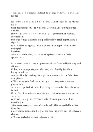 There are some unique abstract databases with which criminal
justice
researchers also should be familiar. One of these is the abstract
data-
base maintained by the National Criminal Justice Reference
Service
(NCJRS). This is a division of U.S. Department of Justice.
Included in
this web-based database are published research reports and a
signifi-
cant portion of agency-produced research reports and some
trade pub-
lications.
Another productive, but more simplistic version of this
approach is
for a researcher to carefully review the reference list in any and
all ar-
ticles, books, reports, etc. that they do identify for their
background re-
search. Simply reading through the reference lists of the first
few pieces
of literature you find can direct you to many more relevant
pieces in a
very short period of time. The thing to remember here, however,
is that
if the first few articles, reports, etc. that you encounter are not
very re-
cent, reviewing the reference lists of these pieces will not
provide you
with more recent pieces; after all, only things available at the
time the
piece whose reference list you are reading were available have a
chance
of being included in that reference list.
 