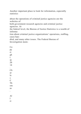Another important place to look for information, especially
statistics
about the operations of criminal justice agencies are the
websites of
both government research agencies and criminal justice
agencies. At
the federal level, the Bureau of Justice Statistics is a wealth of
informa-
tion about criminal justice organizations’ operations, staffing,
cases han-
dled, and many other issues. The Federal Bureau of
Investigation main-
Co
py
ri
gh
t
@
20
14
.
Ch
ar
le
s
C
Th
om
as
.
Al
l
ri
 
