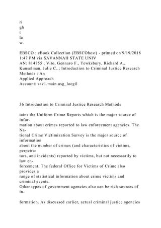 ri
gh
t
la
w.
EBSCO : eBook Collection (EBSCOhost) - printed on 9/19/2018
1:47 PM via SAVANNAH STATE UNIV
AN: 814755 ; Vito, Gennaro F., Tewksbury, Richard A.,
Kunselman, Julie C..; Introduction to Criminal Justice Research
Methods : An
Applied Approach
Account: sav1.main.usg_locgil
36 Introduction to Criminal Justice Research Methods
tains the Uniform Crime Reports which is the major source of
infor-
mation about crimes reported to law enforcement agencies. The
Na-
tional Crime Victimization Survey is the major source of
information
about the number of crimes (and characteristics of victims,
perpetra-
tors, and incidents) reported by victims, but not necessarily to
law en-
forcement. The federal Office for Victims of Crime also
provides a
range of statistical information about crime victims and
criminal events.
Other types of government agencies also can be rich sources of
in-
formation. As discussed earlier, actual criminal justice agencies
 