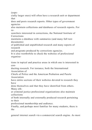 (espe-
cially larger ones) will often have a research unit or department
that
does and posts research reports. Other types of government
agencies
also maintain collections and databases of research reports. For
re-
searchers interested in corrections, the National Institute of
Corrections
maintains a database with summaries (and many full text
documents)
of published and unpublished research and many reports of
research
and programs produced by corrections agencies.
It is also worthwhile to check the websites of professional
organiza-
tions in topical and practice areas in which one is interested in
con-
ducting research. For instance, both the International
Association of
Chiefs of Police and the American Probation and Parole
Association
have entire sections of their websites devoted to research they
have
done themselves and that they have identified from others.
Many oth-
er criminal justice professional organizations also maintain
collections
of both internally and externally produced research pertaining
to their
professional membership and audience.
Finally, and perhaps most familiar for many students, there is
the
general internet search via a commercial search engine. As most
 