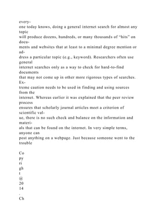 every-
one today knows, doing a general internet search for almost any
topic
will produce dozens, hundreds, or many thousands of “hits” on
docu-
ments and websites that at least to a minimal degree mention or
ad-
dress a particular topic (e.g., keyword). Researchers often use
general
internet searches only as a way to check for hard-to-find
documents
that may not come up in other more rigorous types of searches.
Ex-
treme caution needs to be used in finding and using sources
from the
internet. Whereas earlier it was explained that the peer review
process
ensures that scholarly journal articles meet a criterion of
scientific val-
ue, there is no such check and balance on the information and
materi-
als that can be found on the internet. In very simple terms,
anyone can
post anything on a webpage. Just because someone went to the
trouble
Co
py
ri
gh
t
@
20
14
.
Ch
 