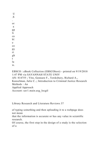 U
.S
.
or
a
pp
li
ca
bl
e
co
py
ri
gh
t
la
w.
EBSCO : eBook Collection (EBSCOhost) - printed on 9/19/2018
1:47 PM via SAVANNAH STATE UNIV
AN: 814755 ; Vito, Gennaro F., Tewksbury, Richard A.,
Kunselman, Julie C..; Introduction to Criminal Justice Research
Methods : An
Applied Approach
Account: sav1.main.usg_locgil
Library Research and Literature Reviews 37
of typing something and then uploading it to a webpage does
not mean
that the information is accurate or has any value in scientific
research.
Of course, the first step in the design of a study is the selection
of a
 