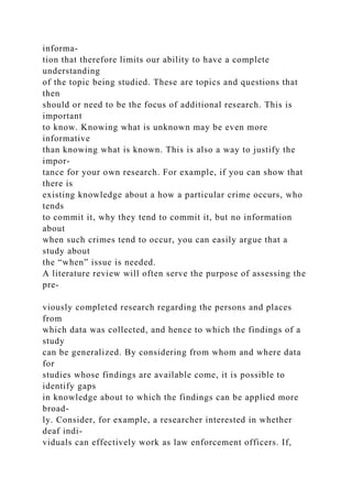 informa-
tion that therefore limits our ability to have a complete
understanding
of the topic being studied. These are topics and questions that
then
should or need to be the focus of additional research. This is
important
to know. Knowing what is unknown may be even more
informative
than knowing what is known. This is also a way to justify the
impor-
tance for your own research. For example, if you can show that
there is
existing knowledge about a how a particular crime occurs, who
tends
to commit it, why they tend to commit it, but no information
about
when such crimes tend to occur, you can easily argue that a
study about
the “when” issue is needed.
A literature review will often serve the purpose of assessing the
pre-
viously completed research regarding the persons and places
from
which data was collected, and hence to which the findings of a
study
can be generalized. By considering from whom and where data
for
studies whose findings are available come, it is possible to
identify gaps
in knowledge about to which the findings can be applied more
broad-
ly. Consider, for example, a researcher interested in whether
deaf indi-
viduals can effectively work as law enforcement officers. If,
 