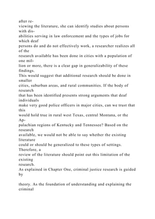 after re-
viewing the literature, she can identify studies about persons
with dis-
abilities serving in law enforcement and the types of jobs for
which deaf
persons do and do not effectively work, a researcher realizes all
of the
research available has been done in cities with a population of
one mil-
lion or more, there is a clear gap in generalizability of these
findings.
This would suggest that additional research should be done in
smaller
cities, suburban areas, and rural communities. If the body of
research
that has been identified presents strong arguments that deaf
individuals
make very good police officers in major cities, can we trust that
this
would hold true in rural west Texas, central Montana, or the
Ap-
palachian regions of Kentucky and Tennessee? Based on the
research
available, we would not be able to say whether the existing
literature
could or should be generalized to these types of settings.
Therefore, a
review of the literature should point out this limitation of the
existing
research.
As explained in Chapter One, criminal justice research is guided
by
theory. As the foundation of understanding and explaining the
criminal
 