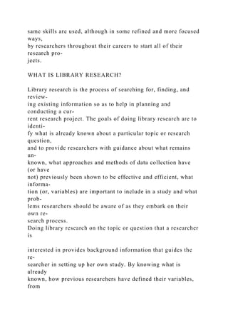 same skills are used, although in some refined and more focused
ways,
by researchers throughout their careers to start all of their
research pro-
jects.
WHAT IS LIBRARY RESEARCH?
Library research is the process of searching for, finding, and
review-
ing existing information so as to help in planning and
conducting a cur-
rent research project. The goals of doing library research are to
identi-
fy what is already known about a particular topic or research
question,
and to provide researchers with guidance about what remains
un-
known, what approaches and methods of data collection have
(or have
not) previously been shown to be effective and efficient, what
informa-
tion (or, variables) are important to include in a study and what
prob-
lems researchers should be aware of as they embark on their
own re-
search process.
Doing library research on the topic or question that a researcher
is
interested in provides background information that guides the
re-
searcher in setting up her own study. By knowing what is
already
known, how previous researchers have defined their variables,
from
 