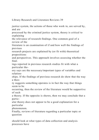 Library Research and Literature Reviews 39
justice system, the actions of those who work in, are served by,
and are
processed by the criminal justice system, theory is critical to
explaining
the relevance of research findings. One common goal of a
review of the
literature is an examination of if and how well the findings of
previous
research projects are explained by (or fit with) theoretical
propositions
and perspectives. This approach involves assessing whether the
find-
ings reported in previous research studies fit with what a
particular the-
ory says are the necessary/important types of variables and
relation-
ships. If the findings of previous research do show that the way
a theo-
ry suggests something operates is in fact the way that things
seem to be
occurring, then the review of the literature would be supportive
of such
a theory. If the opposite is shown, then we may conclude that a
partic-
ular theory does not appear to be a good explanation for a
particular
phenomenon.
Finally, reviews of literature regarding a particular topic or
question
should look at what types of data collection and analysis
processes have
 