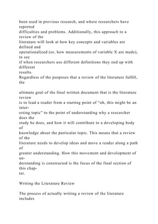 been used in previous research, and where researchers have
reported
difficulties and problems. Additionally, this approach to a
review of the
literature will look at how key concepts and variables are
defined and
operationalized (or, how measurements of variable X are made),
to see
if when researchers use different definitions they end up with
different
results.
Regardless of the purposes that a review of the literature fulfill,
the
ultimate goal of the final written document that is the literature
review
is to lead a reader from a starting point of “oh, this might be an
inter-
esting topic” to the point of understanding why a researcher
does the
study he does, and how it will contribute to a developing body
of
knowledge about the particular topic. This means that a review
of the
literature needs to develop ideas and move a reader along a path
of
greater understanding. How this movement and development of
un-
derstanding is constructed is the focus of the final section of
this chap-
ter.
Writing the Literature Review
The process of actually writing a review of the literature
includes
 