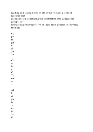 reading and taking notes on all of the relevant pieces of
research that
are identified, organizing the information into conceptual
groups, out-
lining a logical progression of ideas from general to showing
the need
Co
py
ri
gh
t
@
20
14
.
Ch
ar
le
s
C
Th
om
as
.
Al
l
ri
gh
ts
r
es
er
ve
d.
 