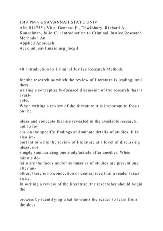 1:47 PM via SAVANNAH STATE UNIV
AN: 814755 ; Vito, Gennaro F., Tewksbury, Richard A.,
Kunselman, Julie C..; Introduction to Criminal Justice Research
Methods : An
Applied Approach
Account: sav1.main.usg_locgil
40 Introduction to Criminal Justice Research Methods
for the research to which the review of literature is leading, and
then
writing a conceptually-focused discussion of the research that is
avail-
able.
When writing a review of the literature it is important to focus
on the
ideas and concepts that are revealed in the available research,
not to fo-
cus on the specific findings and minute details of studies. It is
also im-
portant to write the review of literature at a level of discussing
ideas, not
simply summarizing one study/article after another. When
minute de-
tails are the focus and/or summaries of studies are present one
after an-
other, there is no connection or central idea that a reader takes
away.
In writing a review of the literature, the researcher should begin
the
process by identifying what he wants the reader to learn from
the doc-
 