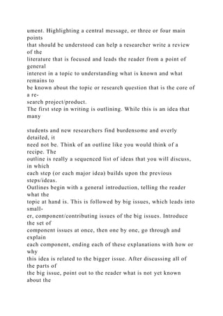 ument. Highlighting a central message, or three or four main
points
that should be understood can help a researcher write a review
of the
literature that is focused and leads the reader from a point of
general
interest in a topic to understanding what is known and what
remains to
be known about the topic or research question that is the core of
a re-
search project/product.
The first step in writing is outlining. While this is an idea that
many
students and new researchers find burdensome and overly
detailed, it
need not be. Think of an outline like you would think of a
recipe. The
outline is really a sequenced list of ideas that you will discuss,
in which
each step (or each major idea) builds upon the previous
steps/ideas.
Outlines begin with a general introduction, telling the reader
what the
topic at hand is. This is followed by big issues, which leads into
small-
er, component/contributing issues of the big issues. Introduce
the set of
component issues at once, then one by one, go through and
explain
each component, ending each of these explanations with how or
why
this idea is related to the bigger issue. After discussing all of
the parts of
the big issue, point out to the reader what is not yet known
about the
 