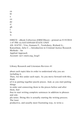 ca
bl
e
co
py
ri
gh
t
la
w.
EBSCO : eBook Collection (EBSCOhost) - printed on 9/19/2018
1:47 PM via SAVANNAH STATE UNIV
AN: 814755 ; Vito, Gennaro F., Tewksbury, Richard A.,
Kunselman, Julie C..; Introduction to Criminal Justice Research
Methods : An
Applied Approach
Account: sav1.main.usg_locgil
Library Research and Literature Reviews 41
about each topic/idea in order to understand why you are
including it.
Then, list this under each topic. As you move forward with this,
think
of it as putting together puzzle pieces. And, as you start putting
things
in order and connecting them to the pieces before and after
them, feel
free to start writing complete sentences in addition to phrases
and sim-
ple notes. Doing this is actually starting the writing process.
The least
productive, and usually most frustrating way, to write a
 
