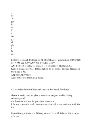.
or
a
pp
li
ca
bl
e
co
py
ri
gh
t
la
w.
EBSCO : eBook Collection (EBSCOhost) - printed on 9/19/2018
1:47 PM via SAVANNAH STATE UNIV
AN: 814755 ; Vito, Gennaro F., Tewksbury, Richard A.,
Kunselman, Julie C..; Introduction to Criminal Justice Research
Methods : An
Applied Approach
Account: sav1.main.usg_locgil
42 Introduction to Criminal Justice Research Methods
about a topic, and to plan a research project while taking
advantage of
the lessons learned in previous research.
Library research, and literature reviews that are written with the
in-
formation gathered via library research, both inform the design
of a re-
 