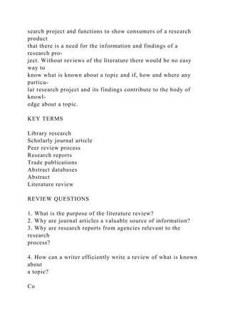 search project and functions to show consumers of a research
product
that there is a need for the information and findings of a
research pro-
ject. Without reviews of the literature there would be no easy
way to
know what is known about a topic and if, how and where any
particu-
lar research project and its findings contribute to the body of
knowl-
edge about a topic.
KEY TERMS
Library research
Scholarly journal article
Peer review process
Research reports
Trade publications
Abstract databases
Abstract
Literature review
REVIEW QUESTIONS
1. What is the purpose of the literature review?
2. Why are journal articles a valuable source of information?
3. Why are research reports from agencies relevant to the
research
process?
4. How can a writer efficiently write a review of what is known
about
a topic?
Co
 
