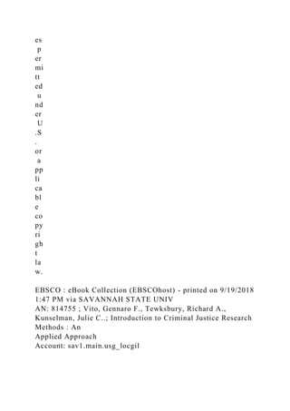 es
p
er
mi
tt
ed
u
nd
er
U
.S
.
or
a
pp
li
ca
bl
e
co
py
ri
gh
t
la
w.
EBSCO : eBook Collection (EBSCOhost) - printed on 9/19/2018
1:47 PM via SAVANNAH STATE UNIV
AN: 814755 ; Vito, Gennaro F., Tewksbury, Richard A.,
Kunselman, Julie C..; Introduction to Criminal Justice Research
Methods : An
Applied Approach
Account: sav1.main.usg_locgil
 