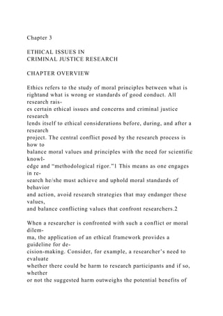 Chapter 3
ETHICAL ISSUES IN
CRIMINAL JUSTICE RESEARCH
CHAPTER OVERVIEW
Ethics refers to the study of moral principles between what is
rightand what is wrong or standards of good conduct. All
research rais-
es certain ethical issues and concerns and criminal justice
research
lends itself to ethical considerations before, during, and after a
research
project. The central conflict posed by the research process is
how to
balance moral values and principles with the need for scientific
knowl-
edge and “methodological rigor.”1 This means as one engages
in re-
search he/she must achieve and uphold moral standards of
behavior
and action, avoid research strategies that may endanger these
values,
and balance conflicting values that confront researchers.2
When a researcher is confronted with such a conflict or moral
dilem-
ma, the application of an ethical framework provides a
guideline for de-
cision-making. Consider, for example, a researcher’s need to
evaluate
whether there could be harm to research participants and if so,
whether
or not the suggested harm outweighs the potential benefits of
 