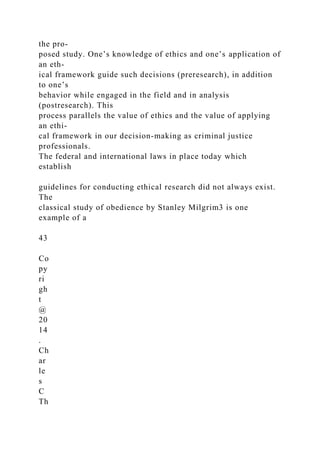 the pro-
posed study. One’s knowledge of ethics and one’s application of
an eth-
ical framework guide such decisions (preresearch), in addition
to one’s
behavior while engaged in the field and in analysis
(postresearch). This
process parallels the value of ethics and the value of applying
an ethi-
cal framework in our decision-making as criminal justice
professionals.
The federal and international laws in place today which
establish
guidelines for conducting ethical research did not always exist.
The
classical study of obedience by Stanley Milgrim3 is one
example of a
43
Co
py
ri
gh
t
@
20
14
.
Ch
ar
le
s
C
Th
 