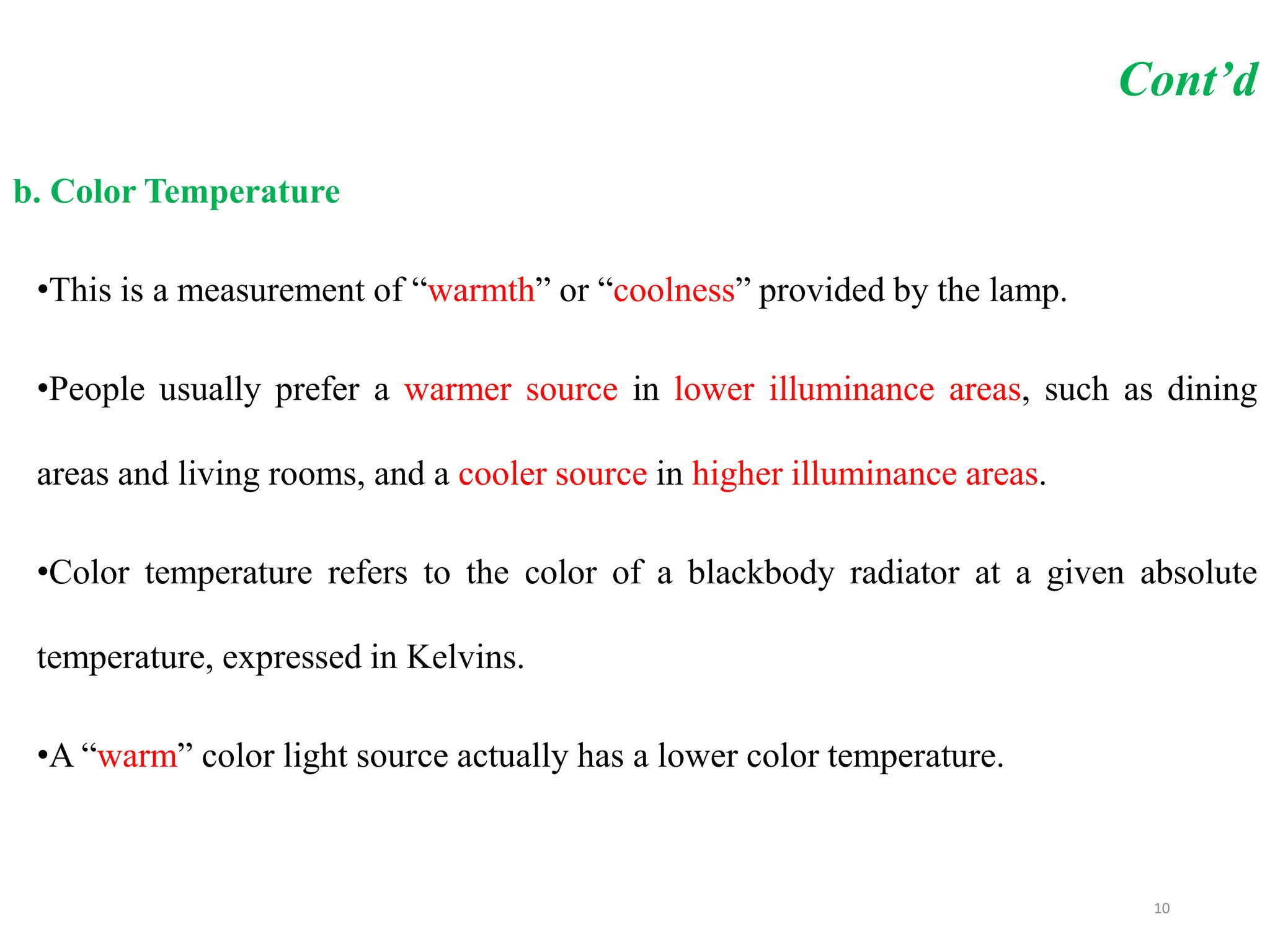 Cont’d
b. Color Temperature
•This is a measurement of “warmth” or “coolness” provided by the lamp.
•People usually prefer a warmer source in lower illuminance areas, such as dining
areas and living rooms, and a cooler source in higher illuminance areas.
•Color temperature refers to the color of a blackbody radiator at a given absolute
temperature, expressed in Kelvins.
•A “warm” color light source actually has a lower color temperature.
10
 