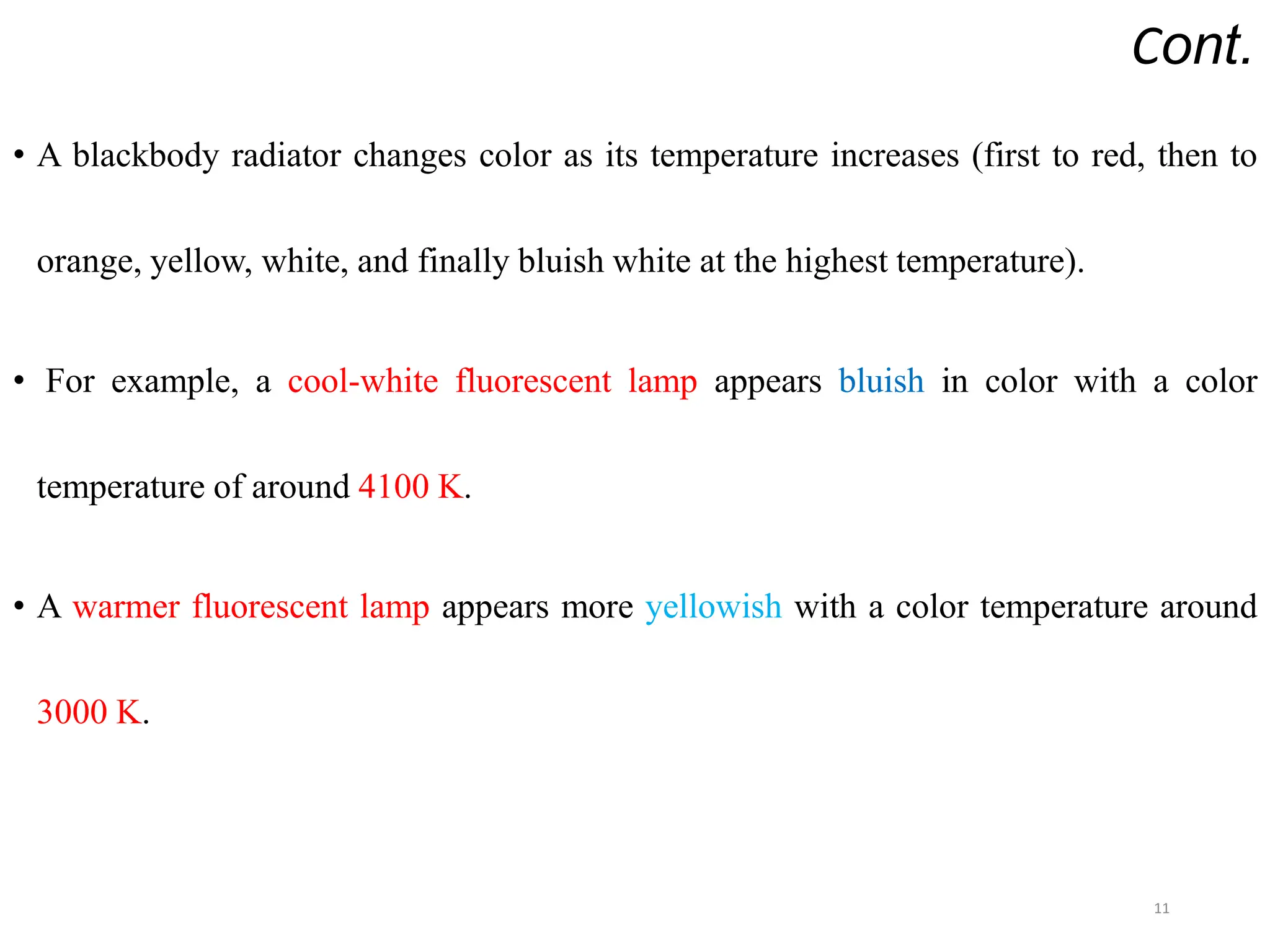Cont.
• A blackbody radiator changes color as its temperature increases (first to red, then to
orange, yellow, white, and finally bluish white at the highest temperature).
• For example, a cool-white fluorescent lamp appears bluish in color with a color
temperature of around 4100 K.
• A warmer fluorescent lamp appears more yellowish with a color temperature around
3000 K.
11
 